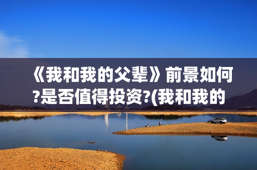 《我和我的父辈》前景如何?是否值得投资?(我和我的父辈电影免费播放完整版观后感)