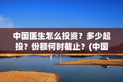 中国医生怎么投资？多少起投？份额何时截止？(中国医生可投屏)