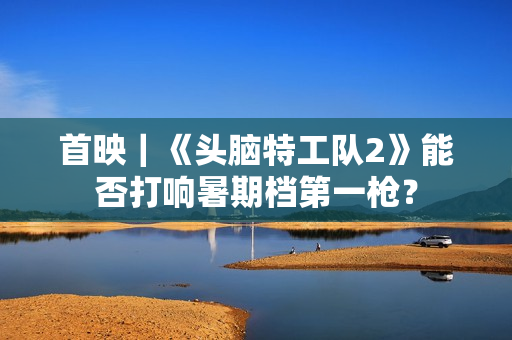 首映｜《头脑特工队2》能否打响暑期档第一枪？