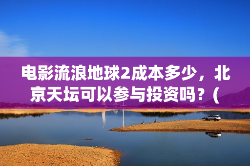 电影流浪地球2成本多少，北京天坛可以参与投资吗？(电影流浪地球2完整版)