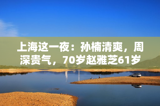 上海这一夜：孙楠清爽，周深贵气，70岁赵雅芝61岁叶童同框差距大