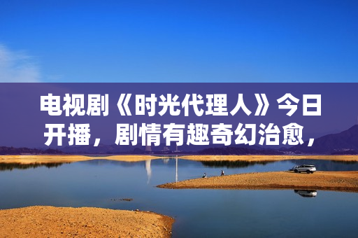 电视剧《时光代理人》今日开播，剧情有趣奇幻治愈，有爆款潜质