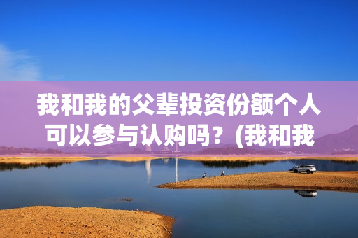 我和我的父辈投资份额个人可以参与认购吗？(我和我的父辈最后宣布)
