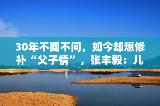 30年不闻不问，如今却想修补“父子情”，张丰毅：儿子我一直爱你