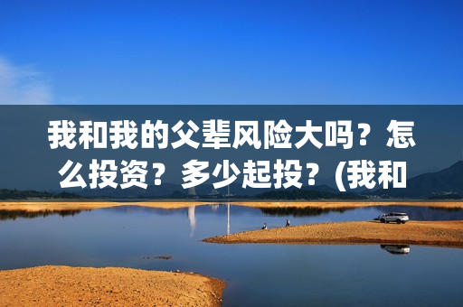 我和我的父辈风险大吗？怎么投资？多少起投？(我和我的父辈原形)