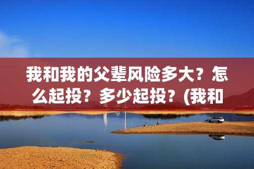 我和我的父辈风险多大？怎么起投？多少起投？(我和我的父辈乘风细节)