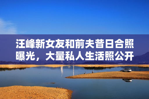 汪峰新女友和前夫昔日合照曝光，大量私人生活照公开