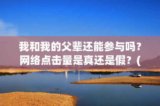 我和我的父辈还能参与吗？网络点击量是真还是假？(我和我的父辈讲啥)