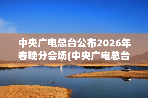 中央广电总台公布2026年春晚分会场(中央广电总台是哪个台)