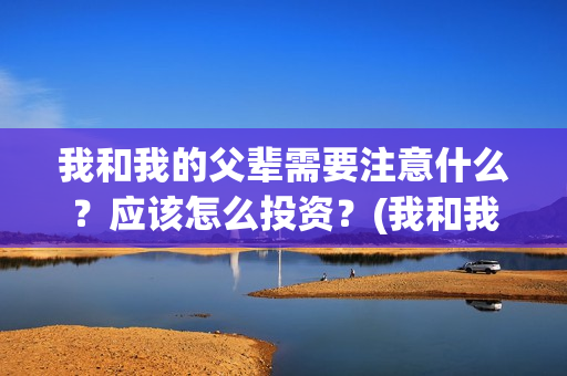 我和我的父辈需要注意什么？应该怎么投资？(我和我的父辈包括)