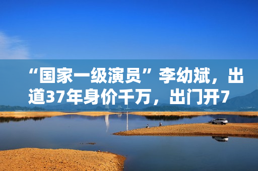 “国家一级演员”李幼斌，出道37年身价千万，出门开7万的国产车