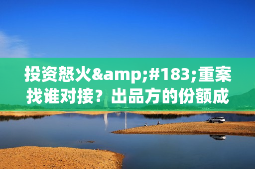 投资怒火·重案找谁对接？出品方的份额成本是多少？怎么投资？(投资 最新章节 无弹窗)