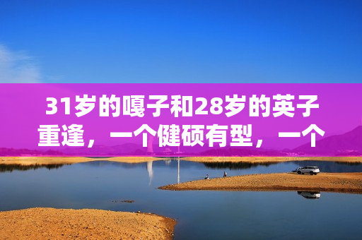 31岁的嘎子和28岁的英子重逢，一个健硕有型，一个女大十八变