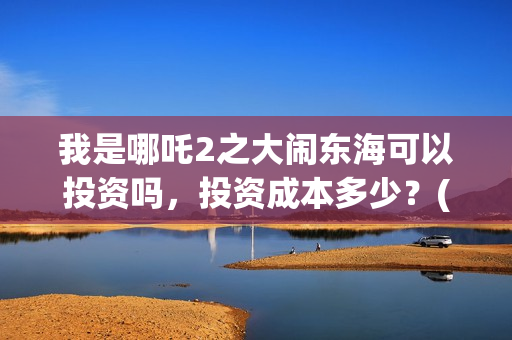 我是哪吒2之大闹东海可以投资吗，投资成本多少？(我是哪吒大电影)
