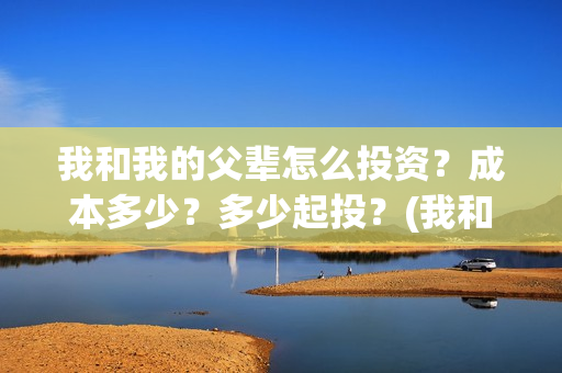 我和我的父辈怎么投资？成本多少？多少起投？(我和我的父辈怎么写)