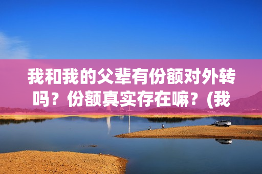 我和我的父辈有份额对外转吗？份额真实存在嘛？(我和我的父辈有王俊凯吗)