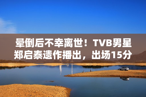 晕倒后不幸离世！TVB男星郑启泰遗作播出，出场15分钟“领盒饭”