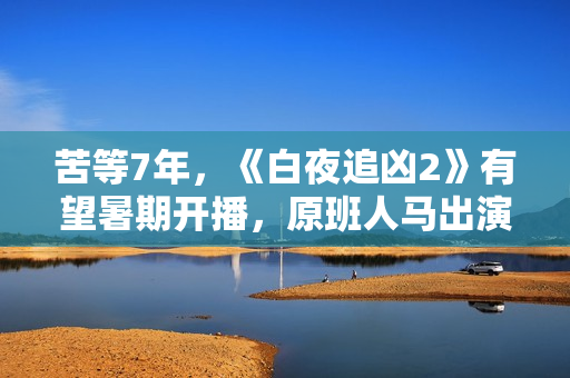 苦等7年，《白夜追凶2》有望暑期开播，原班人马出演更靠谱