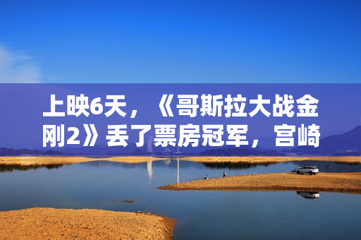 上映6天，《哥斯拉大战金刚2》丢了票房冠军，宫崎骏新片强势登顶