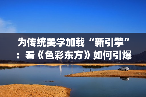 为传统美学加载“新引擎”：看《色彩东方》如何引爆文化共鸣(中国传统美学追求)