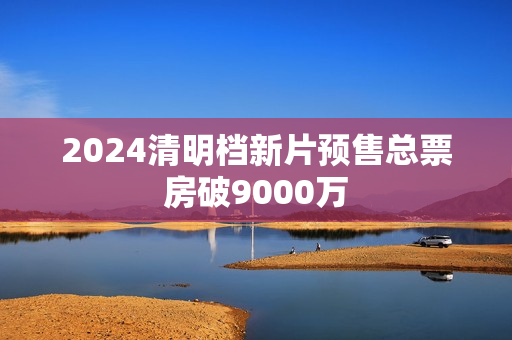 2024清明档新片预售总票房破9000万