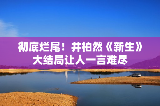 彻底烂尾！井柏然《新生》大结局让人一言难尽