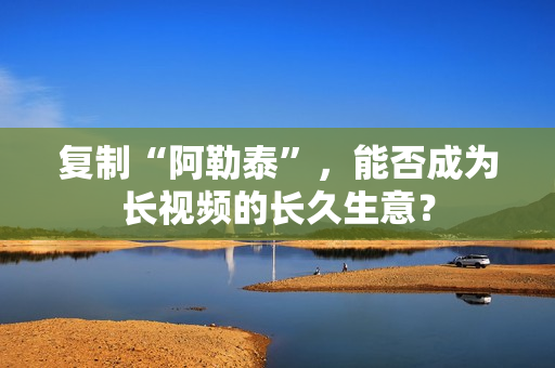 复制“阿勒泰”，能否成为长视频的长久生意？