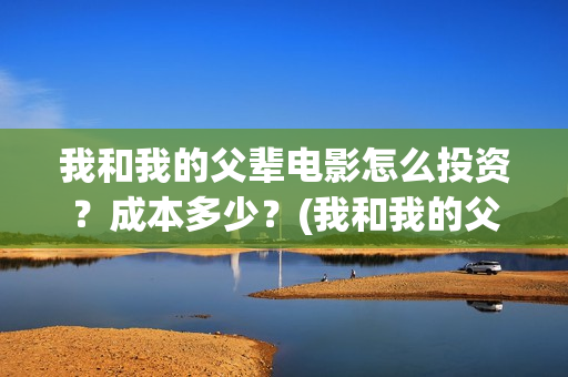 我和我的父辈电影怎么投资？成本多少？(我和我的父辈电影剧情介绍)