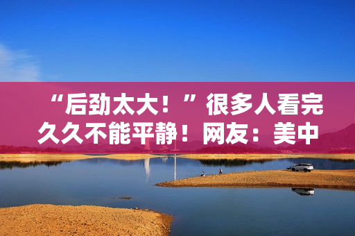 “后劲太大！”很多人看完久久不能平静！网友：美中不足的是......