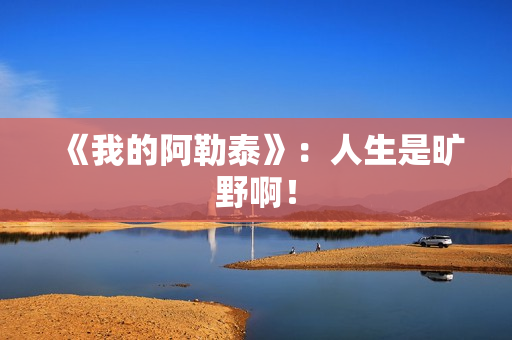 《我的阿勒泰》：人生是旷野啊！