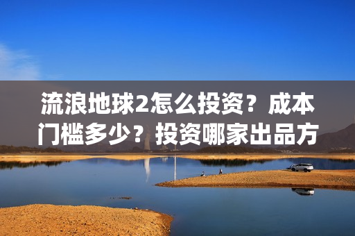 流浪地球2怎么投资？成本门槛多少？投资哪家出品方？(流浪地球2怎么样值得看吗)