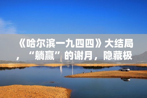 《哈尔滨一九四四》大结局，“躺赢”的谢月，隐藏极深的女主角