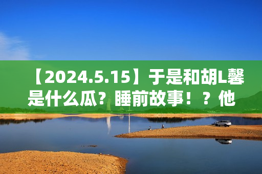 【2024.5.15】于是和胡L馨是什么瓜？睡前故事！？他新剧咋样？