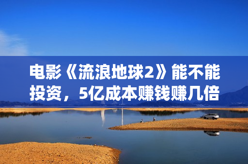 电影《流浪地球2》能不能投资，5亿成本赚钱赚几倍？(电影流浪地球简介)