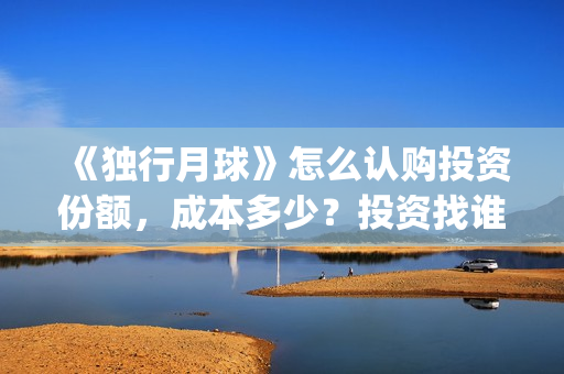 《独行月球》怎么认购投资份额，成本多少？投资找谁对接？(《独行月球》怎么拍的)