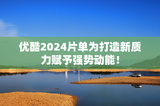优酷2024片单为打造新质力赋予强势动能！