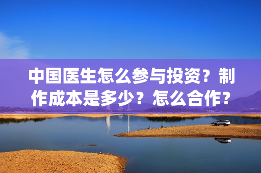 中国医生怎么参与投资？制作成本是多少？怎么合作？(中国医生怎么参军的)