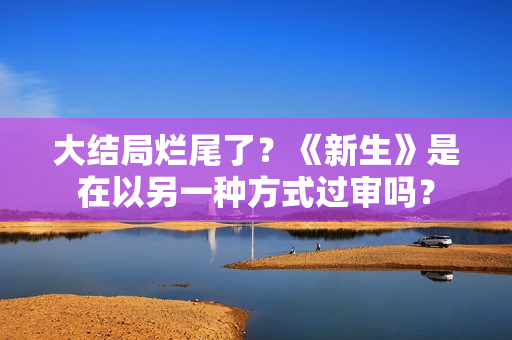 大结局烂尾了？《新生》是在以另一种方式过审吗？