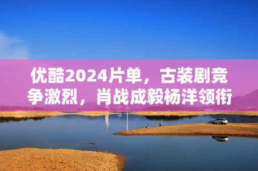 优酷2024片单，古装剧竞争激烈，肖战成毅杨洋领衔7部大流量剧
