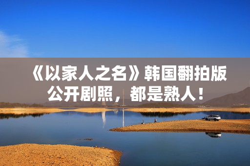 《以家人之名》韩国翻拍版公开剧照，都是熟人！