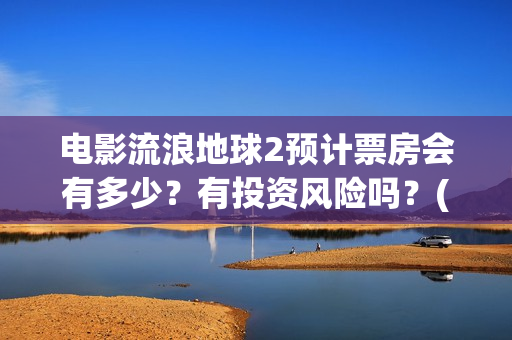 电影流浪地球2预计票房会有多少？有投资风险吗？(电影流浪地球2星辰影院观看)