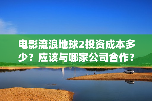 电影流浪地球2投资成本多少？应该与哪家公司合作？(电影流浪地球2自上映以来打破多个中国影视记录)