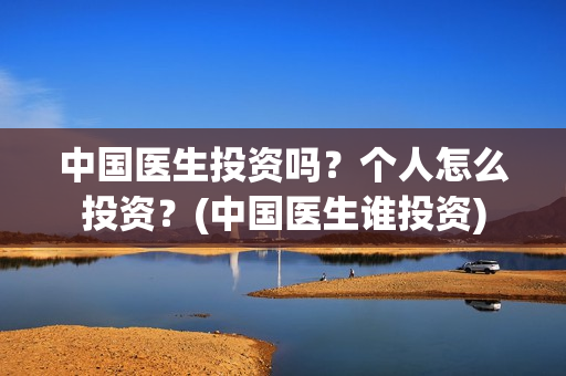 中国医生投资吗？个人怎么投资？(中国医生谁投资)