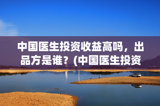 中国医生投资收益高吗，出品方是谁？(中国医生投资收入多少)