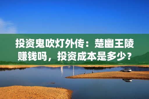 投资鬼吹灯外传：楚幽王陵赚钱吗，投资成本是多少？(鬼吹灯外传怎么样)