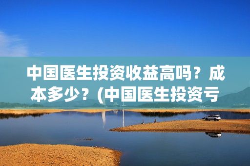 中国医生投资收益高吗？成本多少？(中国医生投资亏损)