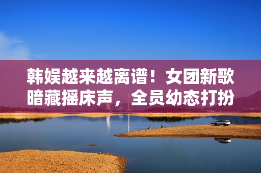 韩娱越来越离谱！女团新歌暗藏摇床声，全员幼态打扮最小才16岁