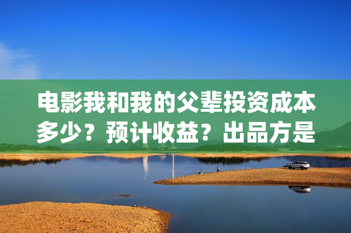 电影我和我的父辈投资成本多少？预计收益？出品方是谁？(电影我和我的父辈简介)