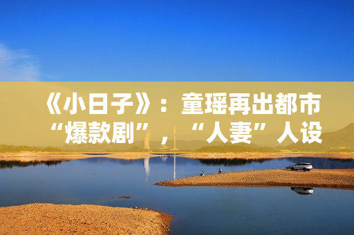 《小日子》：童瑶再出都市“爆款剧”，“人妻”人设更加得心应手