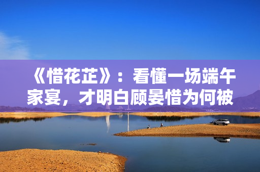 《惜花芷》：看懂一场端午家宴，才明白顾晏惜为何被伯父另眼相看